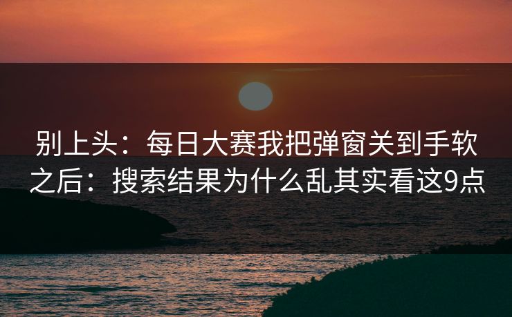 别上头:每日大赛我把弹窗关到手软之后:搜索结果为什么乱其实看这9点