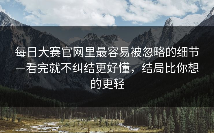 每日大赛官网里最容易被忽略的细节—看完就不纠结更好懂,结局比你想的更轻