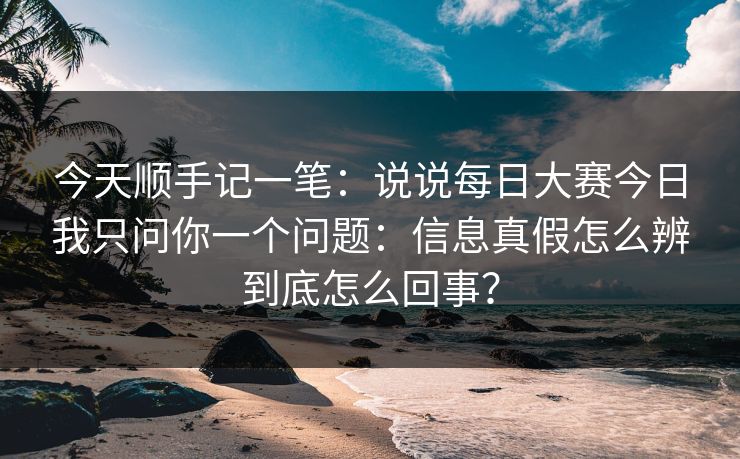 今天顺手记一笔：说说每日大赛今日我只问你一个问题：信息真假怎么辨到底怎么回事？