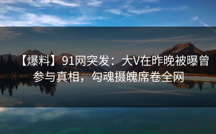 【爆料】91网突发：大V在昨晚被曝曾参与真相，勾魂摄魄席卷全网
